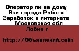 Оператор пк на дому - Все города Работа » Заработок в интернете   . Московская обл.,Лобня г.